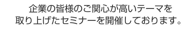 企業の皆様のご関心が高いテーマを取り上げたセミナーを開催しております。